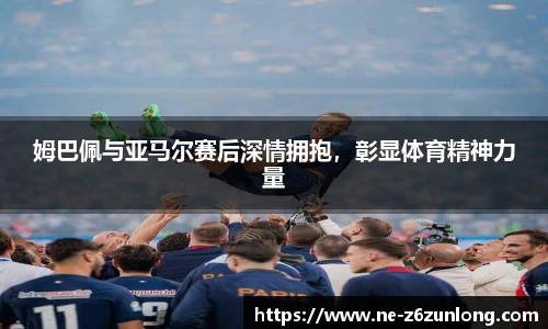 姆巴佩与亚马尔赛后深情拥抱,彰显体育精神力量