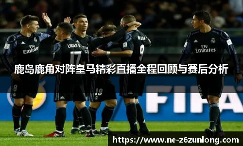 鹿岛鹿角对阵皇马精彩直播全程回顾与赛后分析